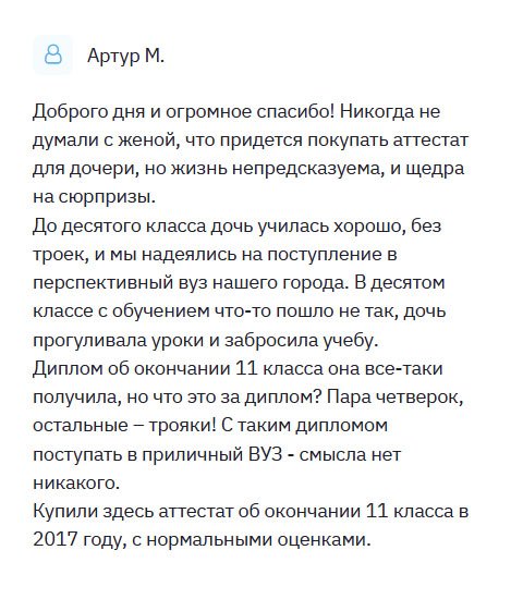 Решил поделиться своей историей. У меня дочь всегда была отличницей и стремилась поступить в престижный вуз. Но в 11 классе связалась с плохой компанией и пошла по наклонной. Прогуливала уроки, получала плохие отметки. Естественно, о каком поступлении в хороший вуз может идти речь? В итоге окончила школу с плохими отметками: пара четверок, остальные – трояки! Посоветовавшись с женой, решили приобрести золотой аттестат о полном высшем образовании, и это помогло в поступлении.