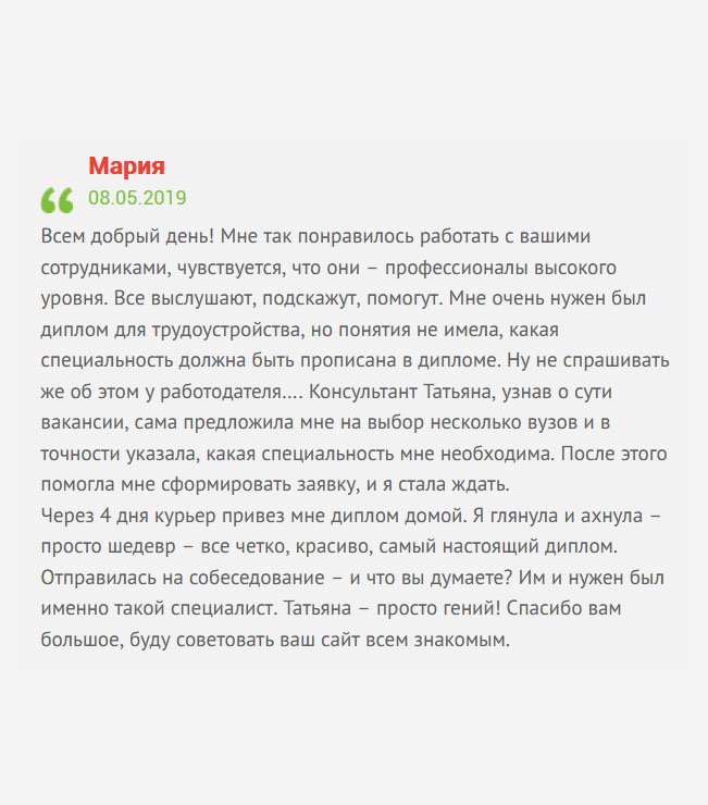 Всем добрый день! Решила поделиться своей историей. Мне поступило заманчивое предложение по работе, но профессионального образования не было. Я решила приобрести диплом, однако, не знала, какая специальность нужна и, какой вуз лучше выбрать. В свои трудности посвятила менеджера Татьяну. Проверив базу, она предложила на выбор несколько учебных заведений разных городов и подсказала, какая профессия мне необходима. После чего помогла заполнить заявку, а мне оставалось ждать. В скором времени по почте выслали макет, а через 4 дня курьер привез мне диплом домой. Когда открыла, то обомлела, документ выглядел, как настоящий. Не долго думая, отправилась на собеседование, и, о Боги, я его прошла. Как оказалось, именно такого специалиста они ждали. Спасибо Татьяне. Сразу чувствуется профессионализм работников компании.