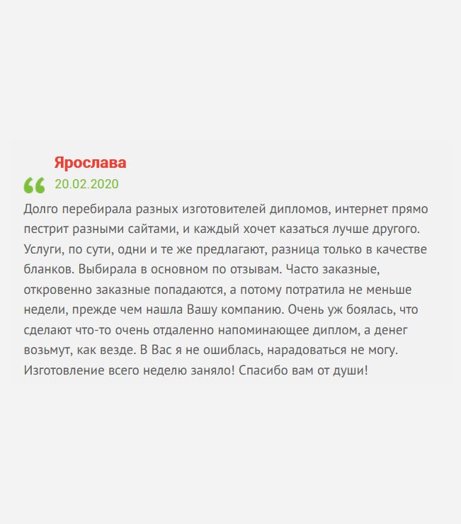 В интернете много предложении по изготовлению дипломов, и очень сложно выбрать надежную компанию, потому что все они кричат о гарантиях и доступных ценах, а по факту, могут обмануть. После долгих поисков выбрала компанию по отзывам. Очень боялась, что сделают плохо и опозорят перед работодателем. Хорошо, что интуиция меня не подвела. Изготовление документа заняло всего неделю! Благодарю от всей души!