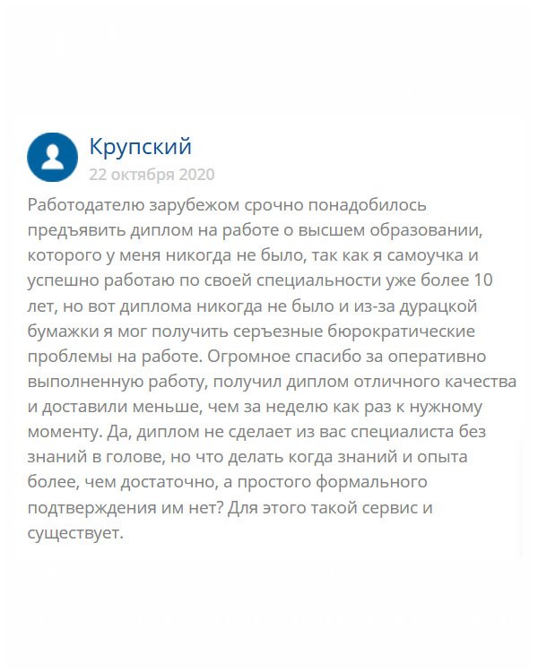 Я – самоучка и работаю по специальности за рубежом  уже более 10 лет. Вдруг работодателю понадобилось предъявить диплом вуза, которого у меня никогда не было. Я расстроился, что из-за бюрократической системы могу остаться без работы. Обратился сюда, и не пожалел. Диплом получил отличного качества и довольно оперативно – меньше, чем за неделю. Меня могут судить, но, что делать, когда знания и опыта есть, а простого формального подтверждения нет? Спасибо, выручили.